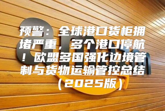 预警：全球港口货柜拥堵严重，多个港口停航！欧盟多国强化边境管制与货物运输管控总结2025版