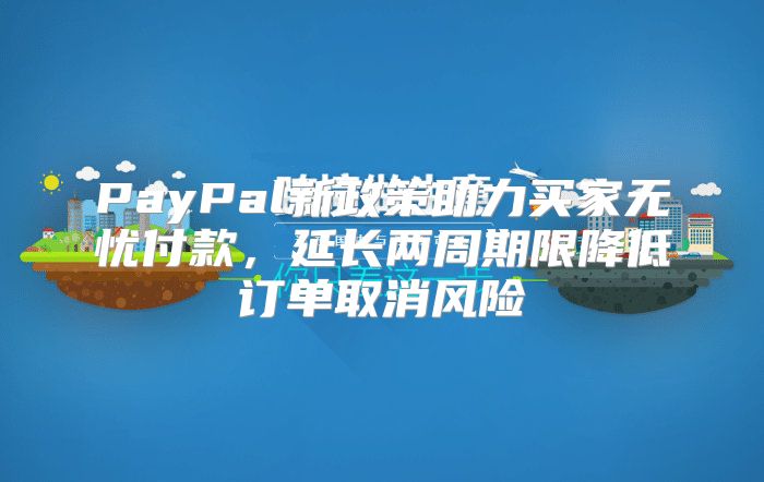 PayPal新政策助力买家无忧付款，延长两周期限降低订单取消风险
