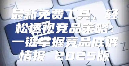 最新免费工具，轻松透视竞品策略：一键掌握竞品底裤情报 2025版