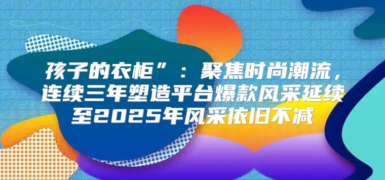 孩子的衣柜”：聚焦时尚潮流，连续三年塑造平台爆款风采延续至2025年风采依旧不减
