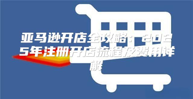 亚马逊开店全攻略：2025年注册开店流程及费用详解