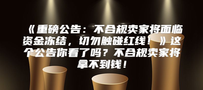 重磅公告：不合规卖家将面临资金冻结，切勿触碰红线！这个公告你看了吗？不合规卖家将拿不到钱！