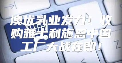 澳优乳业发力！收购雅士利施恩中国工厂大战在即！