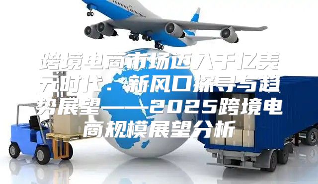 跨境电商市场迈入千亿美元时代：新风口探寻与趋势展望——2025跨境电商规模展望分析