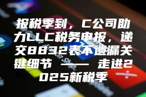 报税季到，C公司助力LLC税务申报，递交8832表不遗漏关键细节 —— 走进2025新税季