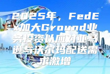 2025年，FedEx加大Ground业务投资以应对亚马逊与沃尔玛配送需求激增