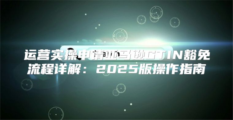 运营实操申请亚马逊GTIN豁免流程详解：2025版操作指南