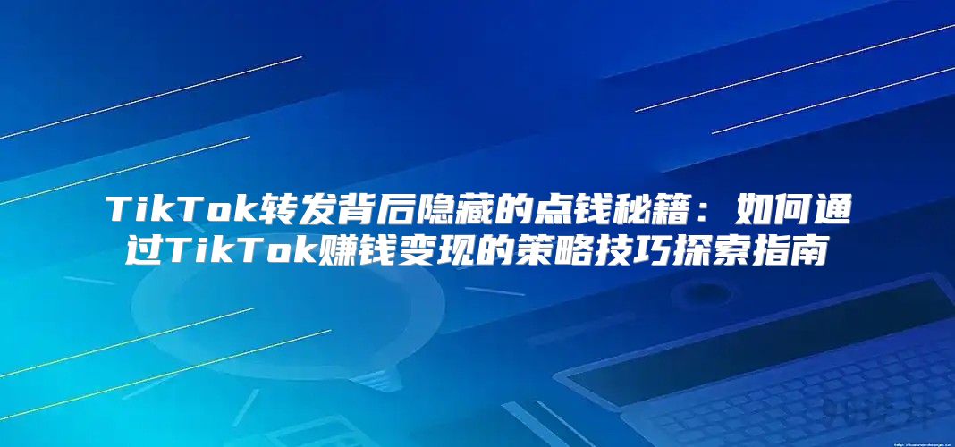 TikTok转发背后隐藏的点钱秘籍：如何通过TikTok赚钱变现的策略技巧探索指南
