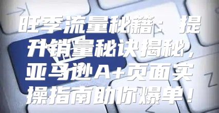 旺季流量秘籍：提升销量秘诀揭秘，亚马逊A+页面实操指南助你爆单！