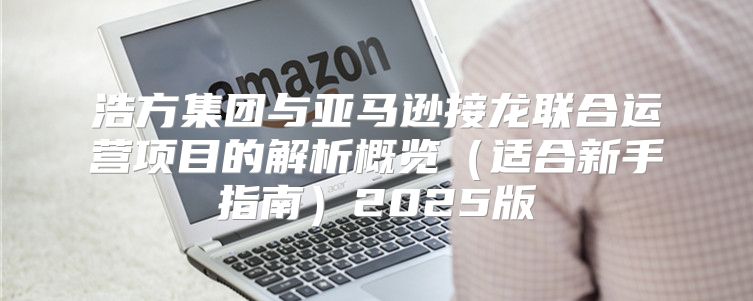 浩方集团与亚马逊接龙联合运营项目的解析概览适合新手指南2025版