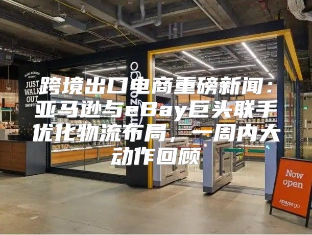 跨境出口电商重磅新闻：亚马逊与eBay巨头联手优化物流布局，一周内大动作回顾