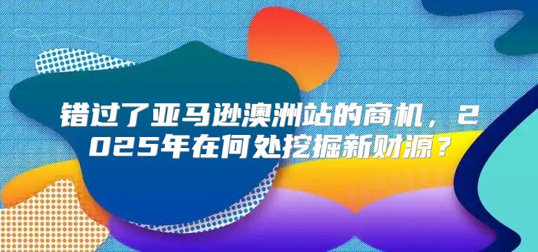 错过了亚马逊澳洲站的商机，2025年在何处挖掘新财源？