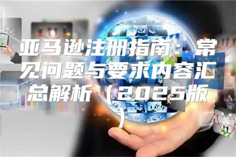 亚马逊注册指南：常见问题与要求内容汇总解析2025版