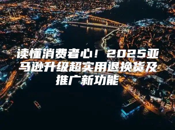 读懂消费者心！2025亚马逊升级超实用退换货及推广新功能