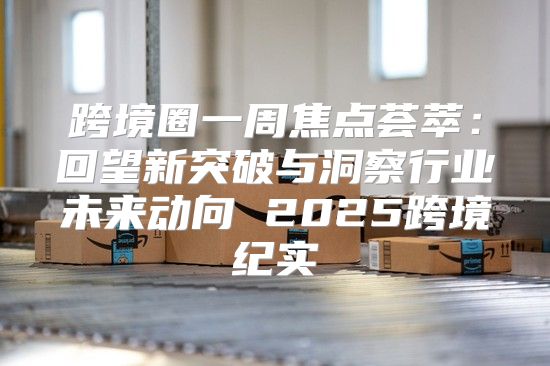 跨境圈一周焦点荟萃：回望新突破与洞察行业未来动向 2025跨境纪实