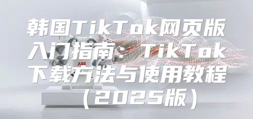 韩国TikTok网页版入门指南：TikTok下载方法与使用教程2025版