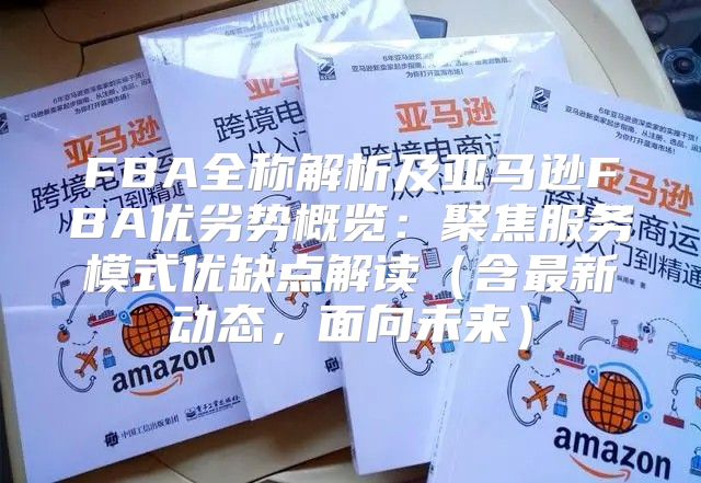 FBA全称解析及亚马逊FBA优劣势概览：聚焦服务模式优缺点解读含最新动态，面向未来