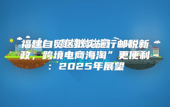 福建自贸区拟实施行邮税新政，跨境电商海淘”更便利：2025年展望