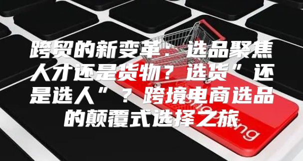 跨贸的新变革：选品聚焦人才还是货物？选货”还是选人”？跨境电商选品的颠覆式选择之旅
