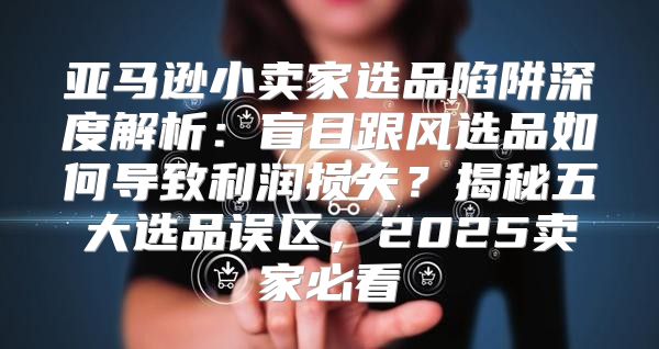 亚马逊小卖家选品陷阱深度解析：盲目跟风选品如何导致利润损失？揭秘五大选品误区，2025卖家必看