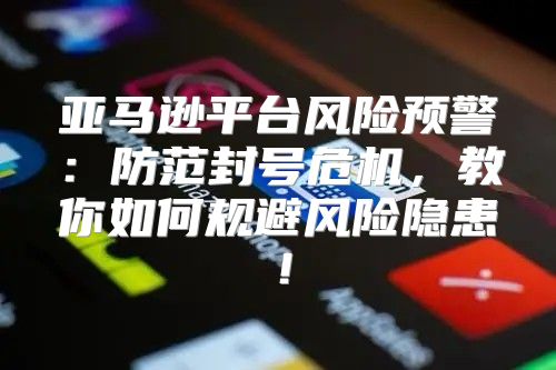 亚马逊平台风险预警：防范封号危机，教你如何规避风险隐患！
