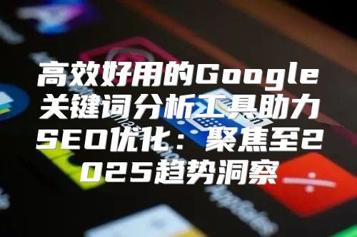 高效好用的Google关键词分析工具助力SEO优化：聚焦至2025趋势洞察
