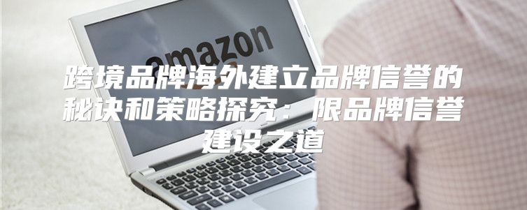 跨境品牌海外建立品牌信誉的秘诀和策略探究：限品牌信誉建设之道