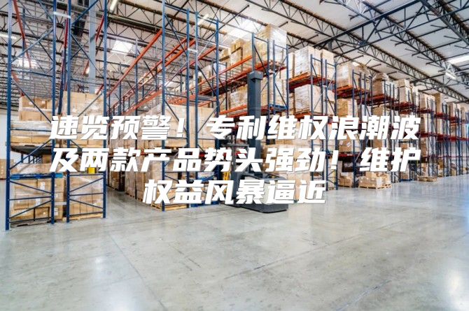 速览预警！专利维权浪潮波及两款产品势头强劲！维护权益风暴逼近