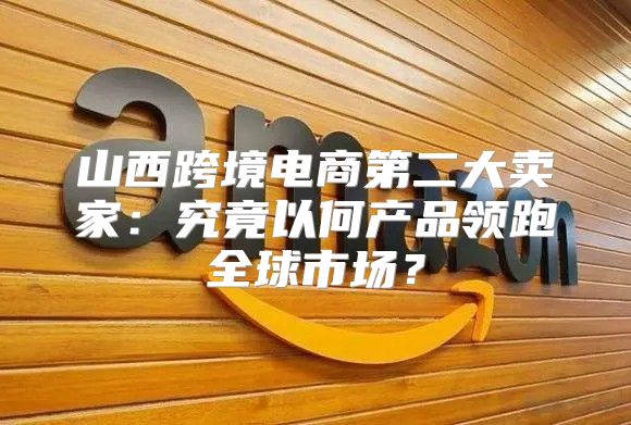山西跨境电商第二大卖家：究竟以何产品领跑全球市场？