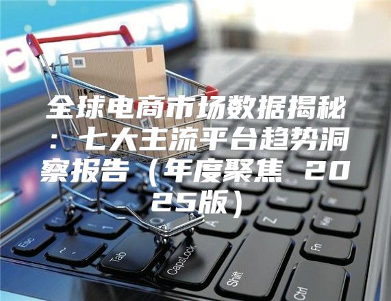全球电商市场数据揭秘：七大主流平台趋势洞察报告年度聚焦 2025版