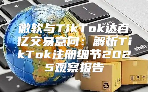 微软与TikTok达百亿交易意向：解析TikTok注册细节2025观察报告