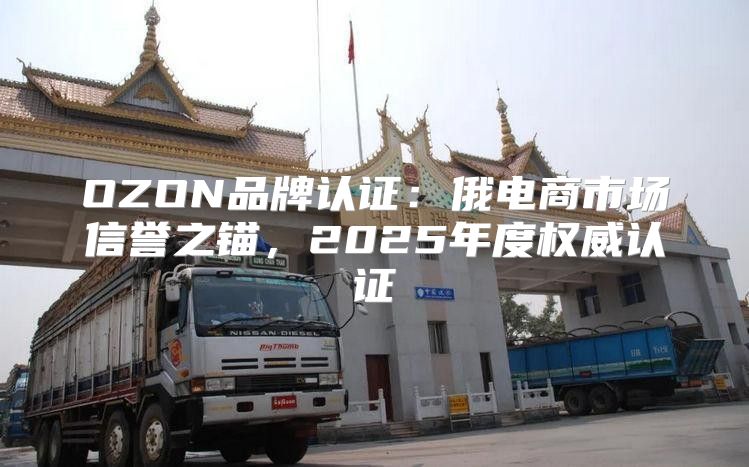 OZON品牌认证：俄电商市场信誉之锚，2025年度权威认证