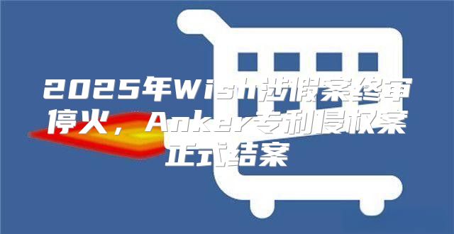 2025年Wish涉假案终审停火，Anker专利侵权案正式结案