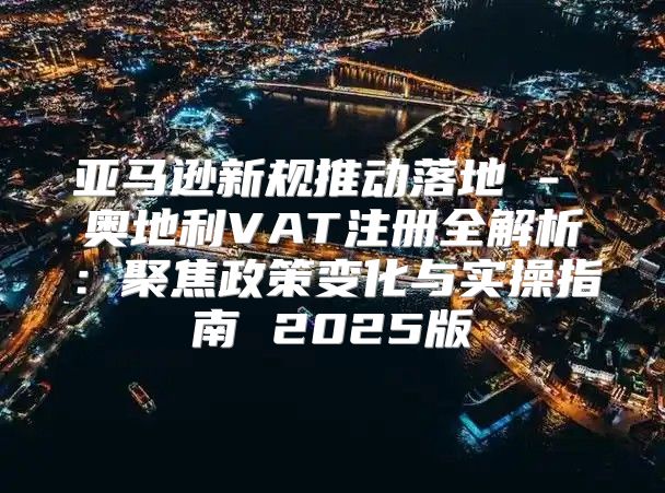 亚马逊新规推动落地 - 奥地利VAT注册全解析：聚焦政策变化与实操指南 2025版