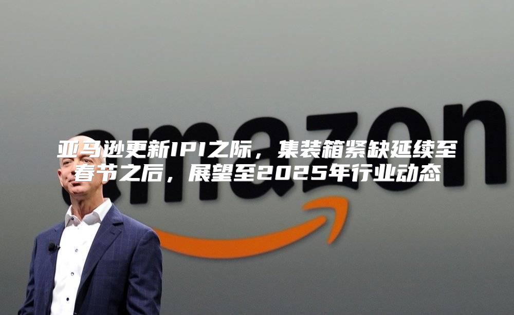 亚马逊更新IPI之际，集装箱紧缺延续至春节之后，展望至2025年行业动态