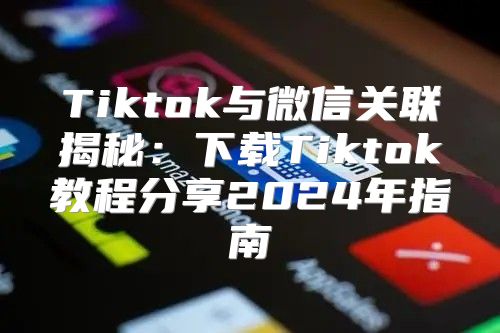 Tiktok与微信关联揭秘：下载Tiktok教程分享2025年指南