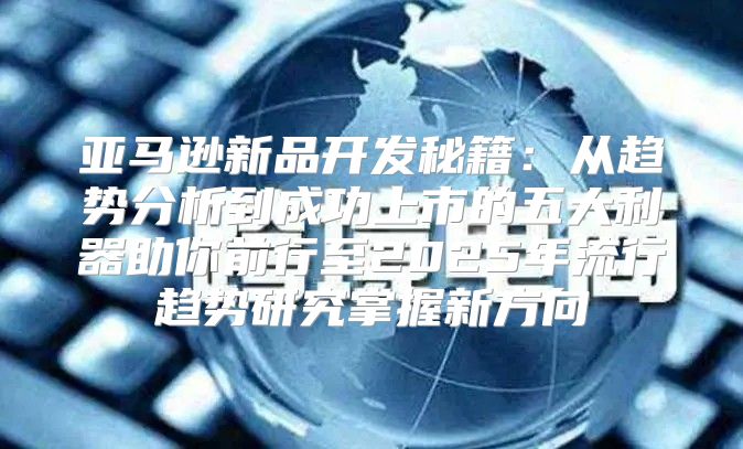 亚马逊新品开发秘籍：从趋势分析到成功上市的五大利器助你前行至2025年流行趋势研究掌握新方向