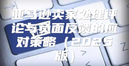 亚马逊卖家处理评论与负面反馈的应对策略2025版