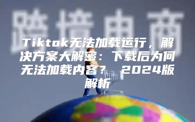 Tiktok无法加载运行，解决方案大解密：下载后为何无法加载内容？ 2025版解析