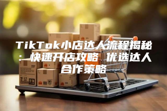 TikTok小店达人流程揭秘：快速开店攻略 优选达人合作策略