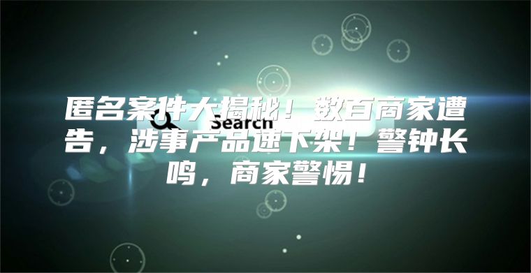 匿名案件大揭秘！数百商家遭告，涉事产品速下架！警钟长鸣，商家警惕！
