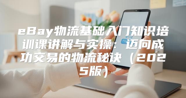 eBay物流基础入门知识培训课讲解与实操：迈向成功交易的物流秘诀2025版