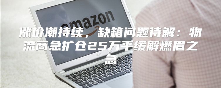 涨价潮持续，缺箱问题待解：物流商急扩仓25万平缓解燃眉之急