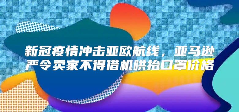 新冠疫情冲击亚欧航线，亚马逊严令卖家不得借机哄抬口罩价格