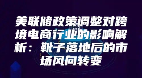 美联储政策调整对跨境电商行业的影响解析：靴子落地后的市场风向转变