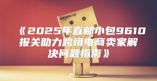 2025年直邮小包9610报关助力跨境电商卖家解决问题指南