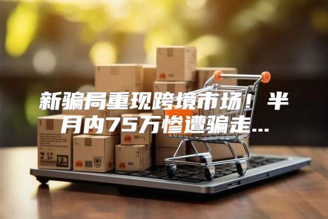 新骗局重现跨境市场！半月内75万惨遭骗走...