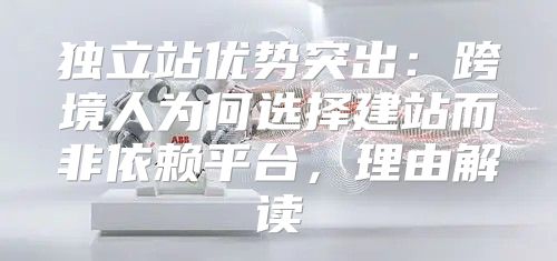 独立站优势突出：跨境人为何选择建站而非依赖平台，理由解读