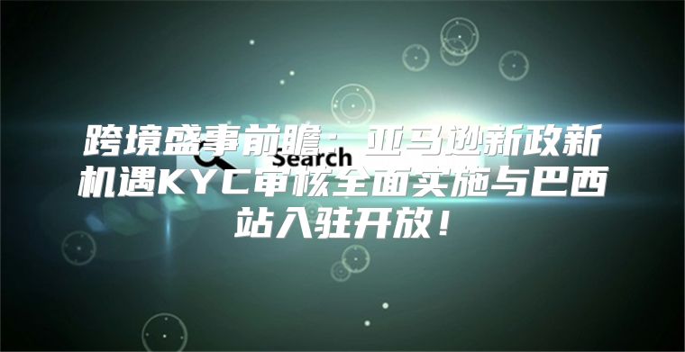 跨境盛事前瞻：亚马逊新政新机遇KYC审核全面实施与巴西站入驻开放！