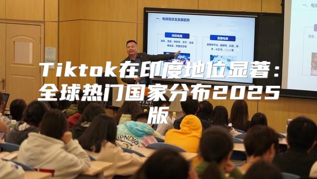 Tiktok在印度地位显著：全球热门国家分布2025版